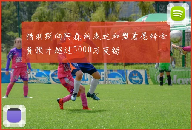 措利斯向阿森纳表达加盟意愿转会费预计超过3000万英镑