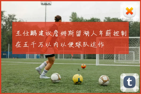王仕鹏建议詹姆斯留湖人年薪控制在五千万以内以便球队运作