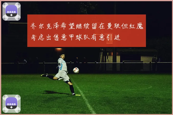 齐尔克泽希望继续留在曼联但红魔考虑出售意甲球队有意引进