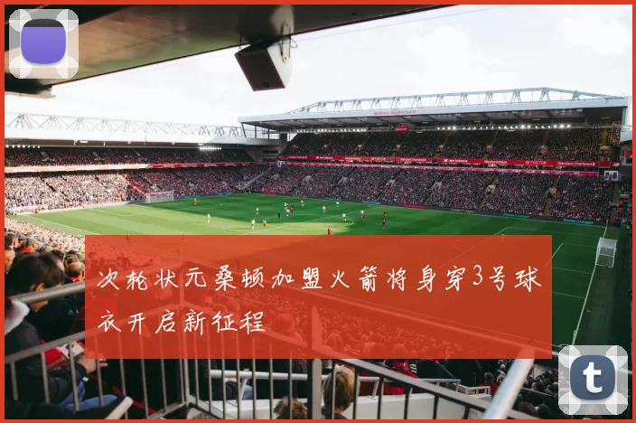 次轮状元桑顿加盟火箭将身穿3号球衣开启新征程