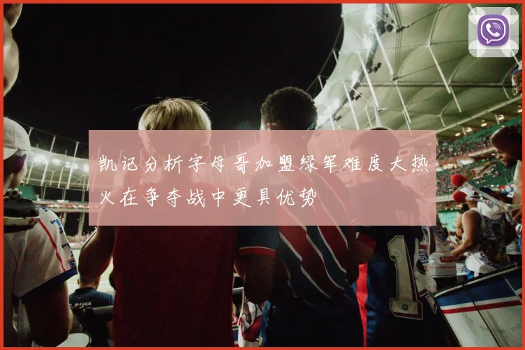凯记分析字母哥加盟绿军难度大热火在争夺战中更具优势