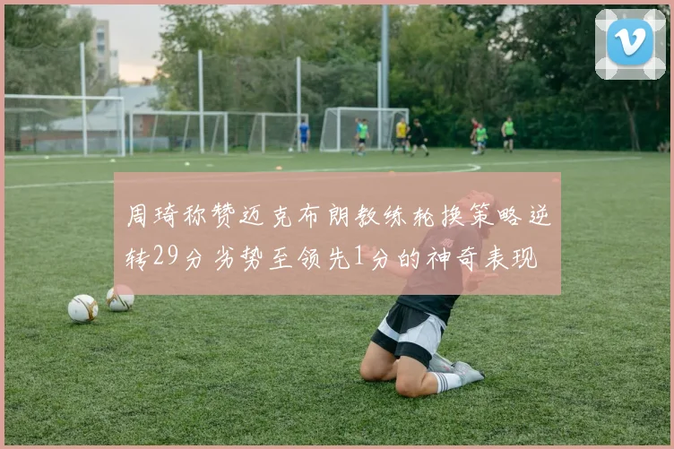 周琦称赞迈克布朗教练轮换策略逆转29分劣势至领先1分的神奇表现