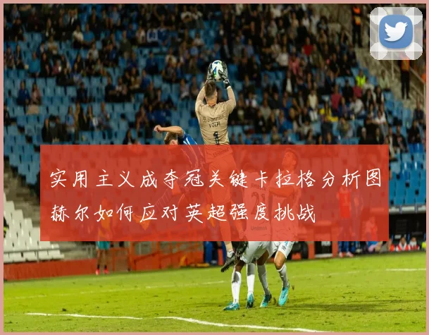 实用主义成夺冠关键卡拉格分析图赫尔如何应对英超强度挑战