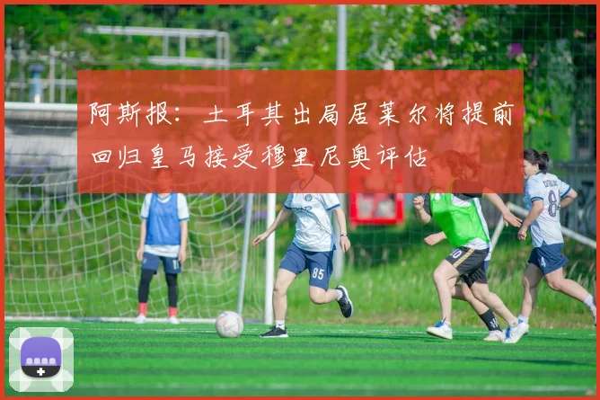 阿斯报：土耳其出局居莱尔将提前回归皇马接受穆里尼奥评估