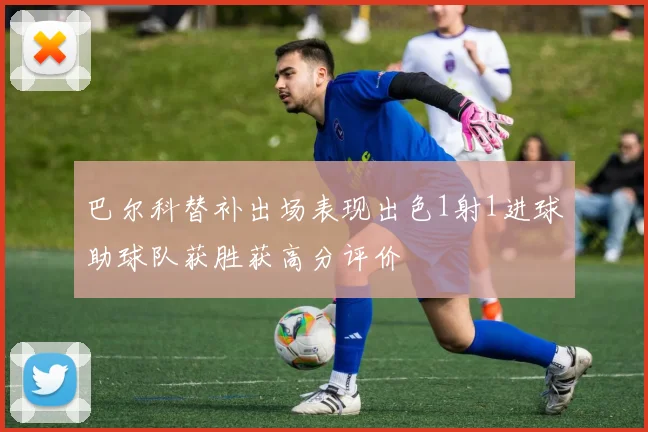 巴尔科替补出场表现出色1射1进球助球队获胜获高分评价