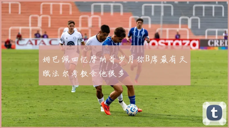 姆巴佩回忆摩纳哥岁月称B席最有天赋法尔考教会他很多