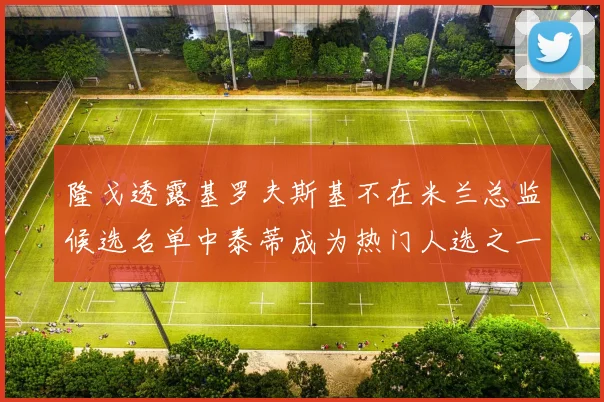 隆戈透露基罗夫斯基不在米兰总监候选名单中泰蒂成为热门人选之一