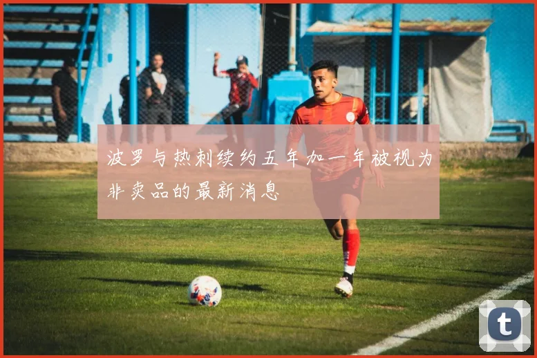 波罗与热刺续约五年加一年被视为非卖品的最新消息
