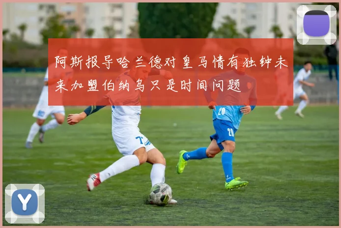 阿斯报导哈兰德对皇马情有独钟未来加盟伯纳乌只是时间问题