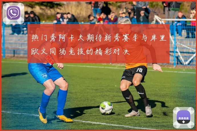 热门秀阿卡夫期待新秀赛季与库里欧文同场竞技的精彩对决
