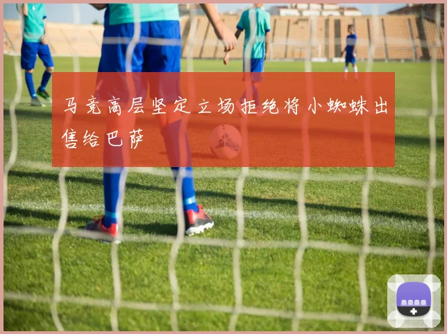 马竞高层坚定立场拒绝将小蜘蛛出售给巴萨