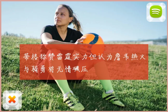 蒂格称赞雷霆实力但认为詹韦热火与骑勇将无情碾压