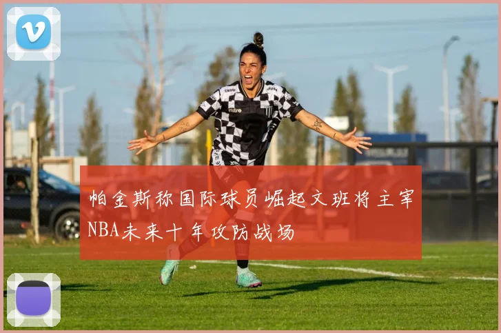 帕金斯称国际球员崛起文班将主宰NBA未来十年攻防战场