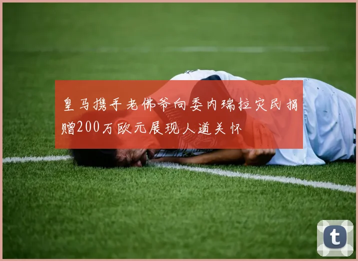 皇马携手老佛爷向委内瑞拉灾民捐赠200万欧元展现人道关怀