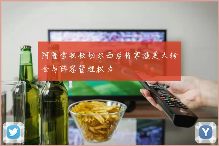 阿隆索执教切尔西后将掌握更大转会与阵容管理权力
