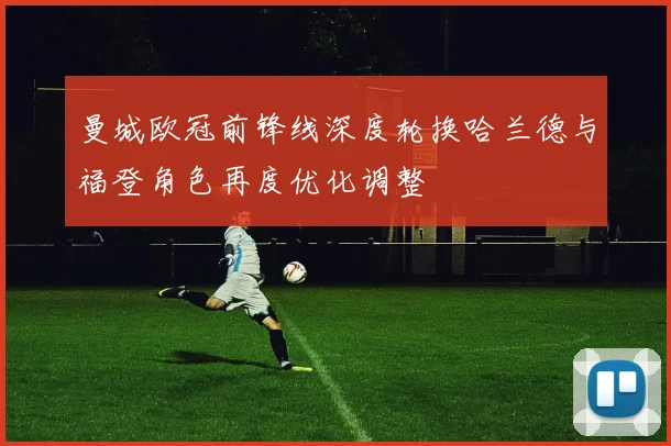 曼城欧冠前锋线深度轮换哈兰德与福登角色再度优化调整