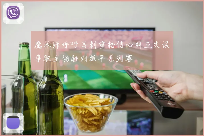 魔术师呼吁马刺重拾信心纠正失误争取主场胜利扳平系列赛