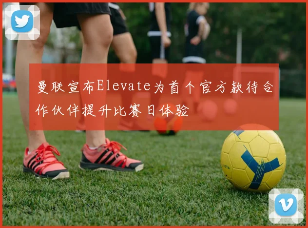 曼联宣布Elevate为首个官方款待合作伙伴提升比赛日体验