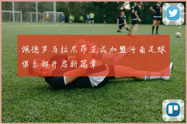 佩德罗马拉尼昂正式加盟河南足球俱乐部开启新篇章