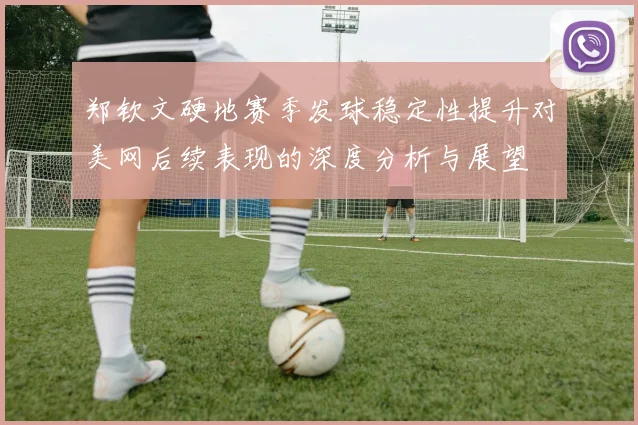 郑钦文硬地赛季发球稳定性提升对美网后续表现的深度分析与展望