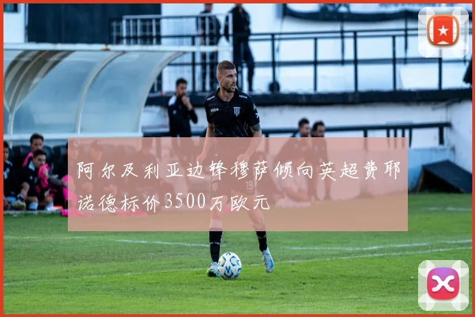 阿尔及利亚边锋穆萨倾向英超费耶诺德标价3500万欧元