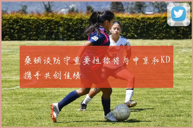 桑顿谈防守重要性称将与申京和KD携手共创佳绩