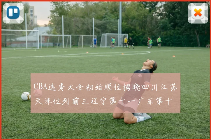 CBA选秀大会初始顺位揭晓四川江苏天津位列前三辽宁第十一广东第十六