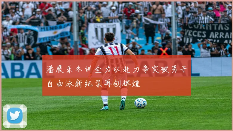 潘展乐冬训全力以赴力争突破男子自由泳新纪录再创辉煌